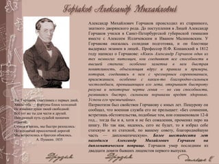 Александр Михайлович Горчаков происходил из старинного,
знатного дворянского рода. До поступления в Лицей Александр
Горчаков учился в Санкт-Петербургской губернской гимназии
вместе с Алексеем Илличевским и Иваном Малиновским. У
Горчакова оказалась солидная подготовка, и он блестяще
выдержал экзамен в лицей.. Профессор Н.Ф. Кошанский в 1812
году написал о Горчакове: «Князь Александр Горчаков один из
тех немногих питомцев, кои соединяют все способности в
высшей степени: особенно заметна в нем быстрая
понятливость, объемлющая вдруг и правила и примеры,
которая, соединяясь в нем с чрезмерным соревнованием,
прилежанием, особенно с каким-то благородно-сильным
честолюбием, превышающим его лета, открывает быстроту
разума и некоторые черты гения — но сии способности,
развиваясь быстро, сильными порывами вредят здоровью.
Успехи его чрезвычайны».
Патриотизм был свойствен Горчакову с юных лет. Пещурову он
сообщал, что военная служба его не прельщает: «Без сомнения,
встретишь обстоятельства, подобные тем, кои ознаменовали 12-й
год... тогда бы и я, хотя и не без сожаления, променял перо на
шпагу. Но так как, надеюсь, сего не будет, то я избрал себе
статскую и из статской, по вашему совету, благороднейшую
часть — дипломатическую». Более шестидесяти лет
находился Александр Михайлович Горчаков на
дипломатическом поприще. Горчаков умер последним из
двадцати девяти бывших лицеистов первого выпуска.
Ты, Горчаков, счастливец с первых дней,
Хвала тебе — фортуны блеск холодный
Не изменил души твоей свободной:
Всё тот же ты для чести и друзей.
Нам разный путь судьбой назначен
строгой;
Ступая в жизнь, мы быстро разошлись:
Но невзначай проселочной дорогой
Мы встретились и братски обнялись.
А. Пушкин. 1835
 