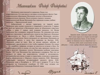 Матюшкин единственный из первенцев Лицея стал
мореплавателем. Его имя вошло в историю отечественного флота. Свое
первоначальное образование Матюшкин получил в Московском
университетском пансионе. После успешно сданного экзамена
двенадцатилетний Федор Матюшкин был переведен в новое учебное
заведение — Царскосельский лицей.
Добродушный, с мягким характером, но твердой волей,
Матюшкин сразу вызвал симпатию и товарищей, и педагогов. С первых
же дней все приметили в Матюшкине никем не объяснимую страстную
любовь к морю. С первых дней плавания оказалось, что Федор
Матюшкин был подвержен «морской болезни». Но огромная сила воли,
страстное стремление к заветной цели, помогли ему бороться с болезнью
и преодолевать ее.. Весть о гибели Пушкина Матюшкин получил,
находясь в Севастополе. Около пятнадцати лет прослужил Матюшкин на
Черноморском флоте, а затем был переведен на Балтику. Ф.Ф.
Матюшкин семьи не имел. Жил он весьма скромно, заботясь об
окружающих, находя радость в том, чтобы одаривать близких. Его семья
— это лицейские товарищи, которых он никогда не оставлял а беде. Он
переписывался почти со всеми, кто еще был жив, принимал участие в их
горе и радостях. Душевную теплоту Матюшкина особенно чувствовал
Пущин. 1867 году Матюшкин был произведен в адмиралы, Чин этот он
заслужил по праву, как мореплаватель, ученый и исследователь,
находившийся всю жизнь в морях и странствиях, в походах и сражениях.
Будучи председателем в Морском ученом комитете, Ф.Ф. Матюшкин
плодотворно занимался историографией русского флота. Ф.Ф.
Матюшкин умер в Петербурге, в 1872 году в возрасте 73 лет и был
похоронен на Смоленском кладбище. В 1950 году останки его
перенесены в Некрополь Александра-Невской лавры.
Завидую тебе, питомец моря смелый,
Под сенью парусов и в бурях поседелый!
Спокойной пристани давно ли ты достиг —
Давно ли тишины вкусил отрадный миг —
И вновь тебя зовут заманчивые волны.
Дай руку — в нас сердца единой страстью полны.
А.С.Пушкин
 