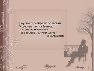 "Смуглый отрок бродил по аллеям,
У озерных грустил берегов,
И столетие мы лелеем
Еле слышный шелест шагов."
Анна Ахматова
 