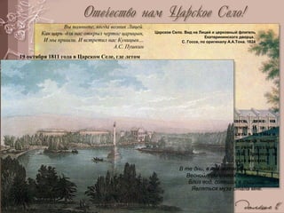 Царское Село. Вид на Лицей и церковный флигель
Екатерининского дворца.
С. Госсе, по оригиналу А.А.Тона. 1824
Царское Село. Чесменская
колонна. М.Ф. Дамам-Демартре.
1811
Вы помните, когда возник Лицей.
Как царь для нас открыл чертог царицын,
И мы пришли. И встретил нас Куницын…
А.С. Пушкин
19 октября 1811 года в Царском Селе, где летом
жила царская семья, был торжественно открыт
Лицей – привилегированное учебное заведение
для мальчиков-дворян. Лицей расположился в в
светлом дворцовом флигеле, рядом с обширным
парком, в котором стоял построенный
Растрелли в XVIII в. Большой Екатерининский
дворец, и был связан с дворцом аркой. Флигель
был перестроен архитектором Стасовым. Все
было тщательно продумано и подготовлено для
занятий лицеистов. Шесть лет провели они здесь, даже на
каникулы их не отпускали домой. И за эти
годы Лицей сумел многое вложить в их умы и
сердца. Здесь из курчавого мальчика вырос
поэт Пушкин. Отсюда он вынес свой светлый
и ясный взгляд на мир и людей. Природа и
архитектура Царского села будили поэзию.
В те дни, в таинственных долинах,
Весной, при кликах лебединых,
Близ вод, сиявших в тишине,
Являться муза стала мне.
 