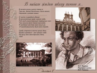А.С. Пушкин.
Портрет кисти
Е.И. Геймана
В начале жизни школу помню я;
Там нас, детей беспечных, было много;
Неровная и резвая семья;
…………………………………………….
И часто я украдкой убегал
В великолепный мрак чужого сада,
Под свод искусственный порфирных скал.
Там нежила меня теней прохлада;
Я предавал мечтам свой юный ум,
И праздномыслить было мне отрада.
…………………………………………………
Средь отроков я молча целый день
Бродил угрюмый – все кумиры сада
На душу мне свою бросали тень.
1830
 