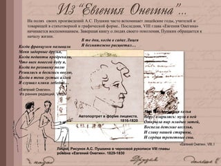 Лицей. Рисунок А.С. Пушкина в черновой рукописи VIII главы
романа «Евгений Онегин». 1829-1830
А.С. Пушкин. Автопортрет. 1817-1818
Автопортрет в форме лицеиста.
1816-1820
На полях своих произведений А.С. Пушкин часто вспоминает лицейские годы, учителей и
товарищей в стихотворной и графической форме.. Последняя, VIII глава «Евгения Онегина»
начинается воспоминанием. Завершая книгу о людях своего поколения, Пушкин обращается к
началу жизни.
Когда французом называли
Меня задорные друзья,
Когда педанты предрекали,
Что ввек повесой буду я,
Когда по розовому полю
Резвились и бесились вволю,
Когда в тени густых аллей
Я слушал клики лебедей…
«Евгений Онегин».
Из ранних редакций, VIII, V
Моя студенческая келья
Вдруг озарилась: муза в ней
Открыла пир младых затей,
Воспела детские веселья,
И славу нашей старины,
И сердца трепетные сны.
«Евгений Онегин», VIII, I
В те дни, когда в садах Лицея
Я безмятежно расцветал…
 