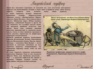 Лицей был заведением передовым, на западный лад; здесь получались иностранные
журналы для воспитанников, которые в играх своих устраивали между собою палаты,
спорили, говорили речи, издавали между собою журналы.
В Лицее появилось великое множество
рукописных изданий: «Царско-сельские
лицейские газеты», «Императорского Царско-
сельского Лицея Вестник», «Для удовольствия и
пользы», «Неопытное перо», «Юные пловцы»,
«Сверчок», «Лицейский Мудрец» и другие. Из
того немногого, что случайно уцелело, видно,
чем заполняли лицейские «издатели» свои
листки. Были здесь смешные описания
различных происшествий из лицейской жизни,
письма, статьи и стихи лицейских прозаиков и
поэтов, рисунки, карикатуры на профессоров,
гувернеров и воспитанников.
Издавали лицейские журналы воспитанники
Корсаков, Илличевский, Дельвиг, Кюхельбекер,
Яковлев, Вольховский, Есаков, Маслов, Данзас.
«Пушкин, — вспоминал Иван Пущин, — потом
постоянно и деятельно участвовал во всех
лицейских журналах, импровизировал так
называемые народные песни, точил на всех
эпиграммы.
На смену журналам появились всевозможные
рукописные сборники. Один из них назывался
«Жертва Мому, или Лицейская антология».
Мом — в греческой мифологии бог иронии и
насмешки. Сборник целиком состоял из
дружелюбных эпиграмм на Кюхельбекера.
Лицейские профессора, ищущие милости у графа
Разумовского. Карикатура лицеиста Илличевского.
1815
Демон метромании, или Вильгельм Кюхельбекер
пишет стихи. Карикатура Лицеиста Илличевского.
1815
 