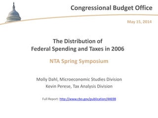 Congressional Budget Office
The Distribution of
Federal Spending and Taxes in 2006
NTA Spring Symposium
Molly Dahl, Microeconomic Studies Division
Kevin Perese, Tax Analysis Division
Full Report: http://www.cbo.gov/publication/44698
May 15, 2014
 