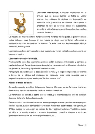Consultar información: Consultar información es lo
                                 primero que se piensa cuando se habla de utilizar
                                 Internet. Hay millones de páginas con información de
                                 todos los tipos, y en todos los idiomas. Para ayudar a
                                 encontrar lo que se necesita están los buscadores,
                                 aprender a utilizarlos correctamente puede evitar muchas
                                 perdidas de tiempo.

La mayoría de los buscadores funcionan como motores de búsqueda, a partir de una o
varias palabras clave buscan en sus bases de datos que contienen referencias a
prácticamente todas las páginas de Internet. De esta clase son los buscadores Google
Alltheweb, Yahoo y MSN.

Los metabuscadores son buscadores que buscan a su vez en varios buscadores, como por
ejemplo el ixquick.

Consulta de Servicios Públicos.
Prácticamente todos los estamentos públicos están facilitando información y servicios a
través de Internet. Desde las webs de los estados, pasando por los diferentes ministerios,
los gobiernos, alcaldías y organismos descentralizado.
Por ejemplo, se puede hacer la declaración de la renta y el pago de impuestos por Internet
a través de la página del ministerio de hacienda, entre otros servicios que o
progresivamente van apareciendo para "facilitar nuestra vida".

Acceso a Bases de Datos.

Se pueden acceder a multitud de bases de datos de diferentes temas. Se puede buscar un
determinado libro en las bases de datos de muchas bibliotecas

La transmisión de sonido, y sobre todo de vídeo, por Internet requiere que la conexión
disponga del ancho de banda adecuado.

Existen multitud de cámaras instaladas a lo largo del planeta que permiten ver lo que pasa
en esos lugares. Existen servidores de vídeo con multitud de posibilidades. Por ejemplo, en
CNN se puedes ver vídeos con las noticias del día, y sobre otros temas. También se puede
ver vídeos de acontecimientos o sucesos importantes, como los ataques a las torres
gemelas de Nueva Cork del 11 de Septiembre de 2001.



                                                                                 Página | 10
 