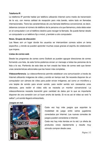 Telefonía IP.
La telefonía IP permite hablar por teléfono utilizando Internet como medio de transmisión
de la voz, con menos calidad de recepción pero más barato, sobre todo en llamadas
internacionales. Tiene las características de una llamada telefónica convencional, es decir,
debemos conocer el número de teléfono de la persona a la que llamamos y ésta debe estar
en el computador o en el teléfono destino para recoger la llamada. Se puede llamar desde
un computador a un teléfono fijo o móvil, y también a otro computador.

News. Grupos de discusión
Las News son un lugar donde los usuarios se intercambian correos sobre un tema
específico, y donde se pueden aprender muchas cosas gracias al espíritu de colaboración
que impera.

Listas de correo web

Desde los programas de correo como Outlook se pueden agrupar direcciones de correo
formando una lista, de esta forma podemos enviar un mensaje a todas las personas de la
lista a la vez. Partiendo de esta idea se han creado las listas de correo web que tienen
unas características adicionales que las hacen más completas.

Videoconferencia. La videoconferencia permite establecer una comunicación a través de
Internet utilizando imágenes de vídeo y sonido en tiempo real. Se necesita disponer de un
computador con cámara de vídeo para poder enviar imágenes, así como un micrófono y
una tarjeta de sonido para enviar sonido, para recibir sonido son necesarios unos
altavoces, para recibir el vídeo sólo se necesita un monitor convencional. La
videoconferencia necesita transmitir gran cantidad de datos por lo que es importante
disponer de una conexión con un buen ancho de banda. Si no es así el vídeo se verá "a
saltos" y el sonido llegará entrecortado.

Juegos en red.

                                            Cada vez hay más juegos que soportan la
                                            modalidad   de      juego   entre   varios   jugadores
                                            conectados por Internet. Las nuevas consolas de
                                            juegos pueden conectarse a Internet.
                                            Cada vez hay más tiendas en la red. La oferta de
                                            productos   crece     rápidamente    y   resulta   muy
                                            cómodo comprar desde casa.

                                                                                         Página | 12
 