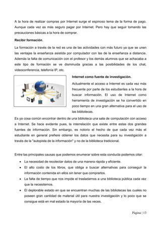 A la hora de realizar compras por Internet surge el espinoso tema de la forma de pago.
Aunque cada vez es más seguro pagar por Internet. Pero hay que seguir tomando las
precauciones básicas a la hora de comprar.

Recibir formación.

La formación a través de la red es una de las actividades con más futuro ya que se unen
las ventajas la enseñanza asistida por computador con las de la enseñanza a distancia.
Además la falta de comunicación con el profesor y los demás alumnos que se achacaba a
este tipo de formación se ve disminuida gracias a las posibilidades de los chat,
videoconferencia, telefonía IP, etc.

                                          Internet como fuente de investigación.

                                          Actualmente el acceso a Internet es cada vez más
                                          frecuente por parte de los estudiantes a la hora de
                                          buscar información. El uso de Internet como
                                          herramienta de investigación se ha convertido en
                                          poco tiempo en una gran alternativa para el uso de
                                          las bibliotecas.

Es ya cosa común encontrar dentro de una biblioteca una sala de computación con acceso
a Internet. Se hace evidente pues, la interrelación que existe entre estas dos grandes
fuentes de información. Sin embargo, es notorio el hecho de que cada vez más el
estudiante en general prefiere obtener los datos que necesita para su investigación a
través de la "autopista de la información" y no de la biblioteca tradicional.



Entre las principales causas que podemos enumerar sobre esta conducta podemos citar:

       La necesidad de recolectar datos de una manera rápida y eficiente.
       El alto costo de los libros, que obliga a buscar alternativas para conseguir la
       información contenida en ellos sin tener que comprarlos.
       La falta de tiempo que nos impide el trasladarnos a una biblioteca pública cada vez
       que la necesitemos.
       El deplorable estado en que se encuentran muchas de las bibliotecas las cuales no
       poseen gran cantidad de material útil para nuestra investigación y lo poco que se
       consigue está en mal estado la mayoría de las veces.


                                                                                   Página | 13
 