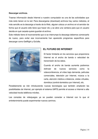 Descargar archivos.

Traerse información desde Internet a nuestro computador es una de las actividades que
más éxito tienen en la red. Para descargarse (download) archivos hay varios métodos, el
más sencillo es la descarga a través de la Web, alguien coloca un archivo en el servidor de
forma que el usuario sólo tiene que hacer clic y se abre una ventana para que el usuario
decida en qué carpeta quiere guardar el archivo.
Este método tiene el inconveniente que si se interrumpe la descarga debemos comenzarla
de nuevo, para evitar ese inconveniente han aparecido programas específicos para
descargar como GetRight y Go!zilla.


                                      EL FUTURO DE INTERNET

                                       El factor limitante en los servicios que proporciona
                                       Internet es el ancho de banda o velocidad de
                                       transmisión de los datos.

                                       Cuando el ancho de banda aumente podremos
                                       disfrutar   de    nuevos     servicios    como      la
                                       videoconferencia, el vídeo bajo demanda, películas
                                       comerciales, televisión por Internet, música a la
                                       carta, atención médica a distancia, visitas virtuales,
                                       domótica (control doméstico por Internet), etc.
Paralelamente se irán introduciendo nuevas tecnologías que también ampliarán las
posibilidades de Internet, por ejemplo el sistema UMTS permite el acceso a Internet a alta
velocidad través teléfonos móviles.

Las consolas de videojuegos ya se pueden conectar a Internet con lo que el
entretenimiento puede experimentar nuevos caminos.




                                                                                  Página | 14
 