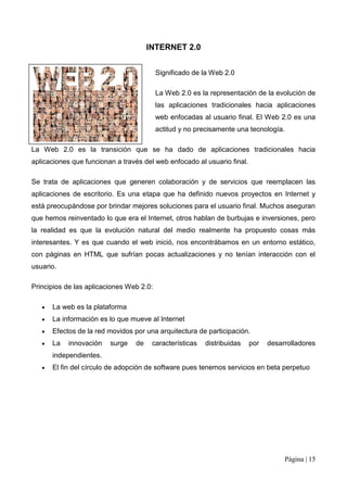 INTERNET 2.0


                                          Significado de la Web 2.0

                                          La Web 2.0 es la representación de la evolución de
                                          las aplicaciones tradicionales hacia aplicaciones
                                          web enfocadas al usuario final. El Web 2.0 es una
                                          actitud y no precisamente una tecnología.

La Web 2.0 es la transición que se ha dado de aplicaciones tradicionales hacia
aplicaciones que funcionan a través del web enfocado al usuario final.

Se trata de aplicaciones que generen colaboración y de servicios que reemplacen las
aplicaciones de escritorio. Es una etapa que ha definido nuevos proyectos en Internet y
está preocupándose por brindar mejores soluciones para el usuario final. Muchos aseguran
que hemos reinventado lo que era el Internet, otros hablan de burbujas e inversiones, pero
la realidad es que la evolución natural del medio realmente ha propuesto cosas más
interesantes. Y es que cuando el web inició, nos encontrábamos en un entorno estático,
con páginas en HTML que sufrían pocas actualizaciones y no tenían interacción con el
usuario.

Principios de las aplicaciones Web 2.0:

      La web es la plataforma
      La información es lo que mueve al Internet
      Efectos de la red movidos por una arquitectura de participación.
      La   innovación    surge   de    características   distribuidas    por   desarrolladores
      independientes.
      El fin del círculo de adopción de software pues tenemos servicios en beta perpetuo




                                                                                      Página | 15
 