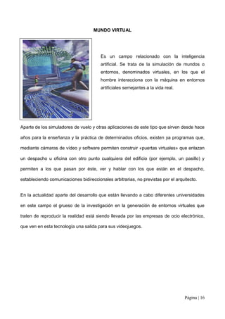 MUNDO VIRTUAL




                                        Es un campo relacionado con la inteligencia
                                        artificial. Se trata de la simulación de mundos o
                                        entornos, denominados virtuales, en los que el
                                        hombre interacciona con la máquina en entornos
                                        artificiales semejantes a la vida real.




Aparte de los simuladores de vuelo y otras aplicaciones de este tipo que sirven desde hace

años para la enseñanza y la práctica de determinados oficios, existen ya programas que,

mediante cámaras de vídeo y software permiten construir «puertas virtuales» que enlazan

un despacho u oficina con otro punto cualquiera del edificio (por ejemplo, un pasillo) y

permiten a los que pasan por éste, ver y hablar con los que están en el despacho,

estableciendo comunicaciones bidireccionales arbitrarias, no previstas por el arquitecto.


En la actualidad aparte del desarrollo que están llevando a cabo diferentes universidades

en este campo el grueso de la investigación en la generación de entornos virtuales que

traten de reproducir la realidad está siendo llevada por las empresas de ocio electrónico,

que ven en esta tecnología una salida para sus videojuegos.




                                                                                  Página | 16
 