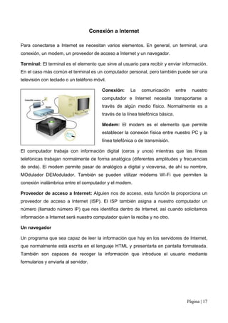 Conexión a Internet

Para conectarse a Internet se necesitan varios elementos. En general, un terminal, una
conexión, un modem, un proveedor de acceso a Internet y un navegador.

Terminal: El terminal es el elemento que sirve al usuario para recibir y enviar información.
En el caso más común el terminal es un computador personal, pero también puede ser una
televisión con teclado o un teléfono móvil.

                                          Conexión:     La    comunicación        entre     nuestro
                                          computador e Internet necesita transportarse a
                                          través de algún medio físico. Normalmente es a
                                          través de la línea telefónica básica.

                                          Modem: El modem es el elemento que permite
                                          establecer la conexión física entre nuestro PC y la
                                          línea telefónica o de transmisión.

El computador trabaja con información digital (ceros y unos) mientras que las líneas
telefónicas trabajan normalmente de forma analógica (diferentes amplitudes y frecuencias
de onda). El modem permite pasar de analógico a digital y viceversa, de ahí su nombre,
MOdulador DEModulador. También se pueden utilizar módems Wi-Fi que permiten la
conexión inalámbrica entre el computador y el modem.

Proveedor de acceso a Internet: Alguien nos de acceso, esta función la proporciona un
proveedor de acceso a Internet (ISP). El ISP también asigna a nuestro computador un
número (llamado número IP) que nos identifica dentro de Internet, así cuando solicitamos
información a Internet será nuestro computador quien la reciba y no otro.

Un navegador

Un programa que sea capaz de leer la información que hay en los servidores de Internet,
que normalmente está escrita en el lenguaje HTML y presentarla en pantalla formateada.
También son capaces de recoger la información que introduce el usuario mediante
formularios y enviarla al servidor.




                                                                                          Página | 17
 