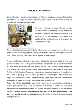 PELIGROS DEL INTERNET


La complejidad en las comunicaciones provee el terreno apropiado para que el internet se
convierta en un peligro en muchos sentidos, para aquellos que dependen de el y de
aquellos que disfrutan de sus bondades.


                                        Primero a nivel empresarial, permite que con algo
                                        de conocimiento y habilidad puedan infiltrar los
                                        sistemas y practicar el espionaje industrial y la
                                        negociación de informaciones importantes que
                                        pueden afectar sustancialmente a la empresa de
                                        donde son sustraídos.




Por muchos años el espionaje industrial a sido un arma que emplean inescrupulosos para
poder superar a sus competidores y hasta para hacerlos fracasar, a nivel político aun es
más fuerte la situación, porque se torna en objetivo de las naciones.


A nivel social la permeabilidad de los hogares a través de esta ventana abierta sirve para
promover desde oficios no muy respetables hasta los conocidos por la prostitución infantil
y a nivel adulto el trato y comercio de blancas dan pie a decir que así como puede ser de
gran utilidad para crecer también puede servir para destruir o carcomer la base de la
familia, por la facilidad con la cual se puede accesar a cualquier segmento de la población.
Es el caso de google y otros servidores que han sido utilizados para ubicar jóvenes que
luego se convierten en víctimas de personas con serios daños mentales que maquilan
situaciones en donde terminan por afectar la vida de sus objetivos.
Pese a las infinitas posibilidades que ofrece Internet como infraestructura económica y
cultural para facilitar muchas de las actividades humanas y contribuir a una mejor
satisfacción de nuestras necesidades y a nuestro desarrollo personal, el uso de Internet
también conlleva riesgos, especialmente para los niños, los adolescentes y las
personas que tienen determinados problemas: tendencia al aislamiento social, parados
de larga duración..



                                                                                  Página | 18
 