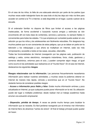 En el caso de los niños, la falta de una adecuada atención por parte de los padres (que
muchas veces están trabajando fuera de casa todo el día) les deja aún más vía libre para
acceder sin control a la TV e Internet, si está disponible en el hogar, cuando vuelven de la
escuela.


Si el ordenador familiar no dispone de filtros que limiten el acceso a las páginas
inadecuadas, de forma accidental o buscando nuevos amigos y estímulos se irán
encontrando allí con toda clase de contenidos, servicios y personas, no siempre fiables ni
convenientes para todas las edades. Y lo que empieza por curiosidad puede acabar en una
adicción ya que los niños y los adolescentes son fácilmente reducibles. Por desgracia hay
muchos padres que no son conscientes de estos peligros, que ya se daban en parte con la
televisión y los videojuegos y que ahora se multiplican en Internet, cada vez más
omnipresente y accesible a todos en las casas, escuelas, cibercafés.
Todas las funcionalidades de Internet (navegación por las páginas web, publicación de
weblogs y webs, correo electrónico, mensajería instantánea, foros, chats, gestiones y
comercio electrónico, entornos para el ocio...) pueden comportar algún riesgo, al igual
como ocurre en las actividades que realizamos en el "mundo físico". En el caso de Internet,
destacamos los siguientes riesgos:


Riesgos relacionados con la información. Las personas frecuentemente necesitamos
información para realizar nuestras actividades, y muchas veces la podemos obtener en
Internet de manera más rápida, cómoda y económica que en el "mundo físico". No
obstante hemos de considerar posibles riesgos:
- Acceso a información poco fiable y falsa. Existe mucha información errónea y poco
actualizada en Internet, ya que cualquiera puede poner información en la red. Su utilización
puede dar lugar a múltiples problemas: desde realizar mal un trabajo académico hasta
arruinar una actuación empresarial.


- Dispersión, pérdida de tiempo. A veces se pierde mucho tiempo para localizar la
información que se necesita. Es fácil perderse navegando por el inmenso mar informativo
de Internet lleno de atractivos "cantos de sirena". Al final el trabajo principal puede quedar
sin hacer.




                                                                                   Página | 19
 