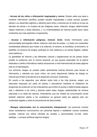 - Acceso de los niños a información inapropiada y nociva. Existen webs que pese a
contener información científica, pueden resultar inapropiadas y hasta nocivas (pueden
afectar a su desarrollo cognitivo y afectivo) para niños y menores por el modo en el que se
abordan los temas o la crudeza de las imágenes (sexo, violencia, drogas, determinados
relatos históricos y obras literarias...). La multimedialidad de Internet puede hacer estos
contenidos aún más explícitos e impactantes.


- Acceso a información peligrosa, inmoral, ilícita.               Existe información poco
recomendable (pornografía infantil, violencia, todo tipo de sectas...) y hasta con contenidos
considerados delictivos que incitan a la violencia, el racismo, la xenofobia, el terrorismo, la
pedofilia, el consumo de drogas, participar en ritos satánicos y en sectas ilegales, realizar
actos delictivos...
La globalidad de Internet y las diferentes culturas y legislaciones de los países hacen
posible la existencia (por lo menos temporal, ya que grupos especiales de la policía
dedicados a delitos informáticos realiza actuaciones a nivel internacional) de estas páginas
web en el ciberespacio
Los primeros riesgos se pueden paliar aprendiendo buenas técnicas para buscar la
información y valorarla con juicio crítico, así como adquiriendo hábitos de trabajo en
Internet que limiten la tendencia a la dispersión al buscar contenidos.
En cuanto a los segundos, que afectan sobre todo a los más jóvenes, exigen una
adecuada respuesta por parte de padres y educadores mediante la instalación de
programas de protección en los ordenadores que limiten el acceso a determinadas páginas
web y alertando a los niños y jóvenes sobre estos riesgos, explicándoles de manera
adecuada a su edad las razones. Entendemos que los medios de comunicación social
también deberían alertar a los ciudadanos en general sobre las páginas web con
contenidos ilegales y sobre la conveniencia de denunciarlas.


- Riesgos relacionados con la comunicación interpersonal. Las personas muchas
veces necesitamos comunicarnos con personas lejanas o establecer nuevos contactos
sociales. Internet nos ofrece infinidad de canales y oportunidades (e-mail, chats,
weblogs...), aunque conllevan algunos riesgos:




                                                                                    Página | 20
 