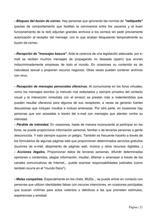 - Bloqueo del buzón de correo. Hay personas que ignorando las normas de "netiquette"
(pautas de comportamiento que facilitan la convivencia entre los usuarios y el buen
funcionamiento de la red) adjuntan grandes archivos a los correos sin pedir previamente
autorización al receptor del mensaje, con lo que acaban bloqueando temporalmente su
buzón de correo.


- Recepción de "mensajes basura". Ante la carencia de una legislación adecuada, por e-
mail se reciben muchos mensajes de propaganda no deseada (spam) que envían
indiscriminadamente empresas de todo el mundo. En ocasiones su contenido es de
naturaleza sexual o proponen oscuros negocios. Otras veces pueden contener archivos
con virus.


- Recepción de mensajes personales ofensivos. Al comunicarse en los foros virtuales,
como los mensajes escritos (a menudo mal redactados y siempre privados del contacto
visual y la interacción inmediata con el emisor) se prestan más a malentendidos que
pueden resultar ofensivos para algunos de sus receptores, a veces se generan fuertes
discusiones que incluyen insultos e incluso amenazas. Por otra parte, en ocasiones hay
personas que son acosadas a través del e-mail con mensajes que atentan contra su
intimidad.
- Pérdida de intimidad. En ocasiones, hasta de manera inconsciente al participar en los
foros, se puede proporcionar información personal, familiar o de terceras personas a gente
desconocida. Y esto siempre supone un peligro. También es frecuente hacerlo a través de
los formularios de algunas páginas web que proporcionan determinados servicios gratuitos
(buzones de e-mail, alojamiento de páginas web, música y otros recursos digitales...)
- Acciones ilegales. Proporcionar datos de terceras personas, difundir determinadas
opiniones o contenidos, plagiar información, insultar, difamar o amenazar a través de los
canales comunicativos de Internet... puede acarrear responsabilidades judiciales (como
también ocurre en el "mundo físico").


- Malas compañías. Especialmente en los chats, MUDs.., se puede entrar en contacto con
personas que utilizan identidades falsas con oscuras intenciones, en ocasiones psicópatas
que buscan víctimas para actos violentos o delictivos a las que prometen estímulos,
experiencias y amistad.


                                                                                Página | 21
 