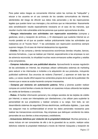 Para paliar estos riesgos es conveniente informar sobre las normas de "netiquette" y
educar a los usuarios en el uso correcto de los canales comunicativos de Internet,
alertándoles del riesgo de difundir sus datos más personales y de las repercusiones
legales que pueden tener sus mensajes y los archivos que se intercambian. Nuevamente
esta sensibilización resulta especialmente necesaria en el caso de los menores, que
resultan mucho más vulnerables ante las personas que quieran aprovecharse de ellos.
- Riesgos relacionados con actividades con repercusión económica (compras y
gestiones, envío y recepción de archivos...). El ciberespacio que sustenta Internet es un
mundo paralelo en el que se pueden realizar prácticamente todas las actividades que
realizamos en el "mundo físico". Y las actividades con repercusión económica siempre
suponen riesgos. En el caso de Internet destacamos los siguientes:
- Estafas. En las compras y demás transacciones económicas (tiendas virtuales, bancos,
servicios formativos...) que se realizan por Internet, especialmente si las empresas no son
de solvencia reconocida, la virtualidad muchas veces enmascara sutiles engaños y estafas
a los compradores.
- Compras inducidas por una publicidad abusiva. Aprovechando la escasa regulación
de las actividades en Internet, las empresas utilizan sofisticados sistemas de marketing
para seducir a los internautas e incitarles a la adquisición de sus productos, incluyendo
publicidad subliminal. Sus anuncios de reclamo ("banners"...) aparecen en todo tipo de
webs, y a veces resulta difícil separar los contenidos propios de la web de la publicidad. De
manera que a veces se acaba haciendo compras innecesarias.
- Compras por menores sin autorización paterna. Niños y jóvenes pueden realizar
compras sin control familiar a través de Internet, en ocasiones incluso utilizando las tarjetas
de crédito de familiares o conocidos.
- Robos. Al facilitar información personal y los códigos secretos de las tarjetas de crédito
por Internet, a veces son interceptados por ciberladrones y los utilizan para suplantar la
personalidad de sus propietarios y realizar compras a su cargo. Con todo, se van
desarrollando sistemas de seguridad (firmas electrónicas, certificados digitales...) que cada
vez aseguran mas la confidencialidad al enviar los datos personales necesarios para
realizar las transacciones económicas. Hay empresas que delinquen vendiendo los datos
personales de sus clientes a otras empresas y estafadores.
- Actuaciones delictivas por violación de la propiedad intelectual. Muchas personas, a
veces incluso sin ser conscientes de ello o de la gravedad de su acción, realizan actos
delictivos violando la propiedad intelectual a través de Internet: búsqueda y recepción de
                                                                                    Página | 22
 
