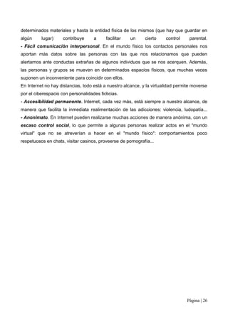 determinados materiales y hasta la entidad física de los mismos (que hay que guardar en
algún     lugar)     contribuye     a      facilitar   un    cierto    control     parental.
- Fácil comunicación interpersonal. En el mundo físico los contactos personales nos
aportan más datos sobre las personas con las que nos relacionamos que pueden
alertarnos ante conductas extrañas de algunos individuos que se nos acerquen. Además,
las personas y grupos se mueven en determinados espacios físicos, que muchas veces
suponen un inconveniente para coincidir con ellos.
En Internet no hay distancias, todo está a nuestro alcance, y la virtualidad permite moverse
por el ciberespacio con personalidades ficticias.
- Accesibilidad permanente. Internet, cada vez más, está siempre a nuestro alcance, de
manera que facilita la inmediata realimentación de las adicciones: violencia, ludopatía...
- Anonimato. En Internet pueden realizarse muchas acciones de manera anónima, con un
escaso control social, lo que permite a algunas personas realizar actos en el "mundo
virtual" que no se atreverían a hacer en el "mundo físico": comportamientos poco
respetuosos en chats, visitar casinos, proveerse de pornografía...




                                                                                  Página | 26
 