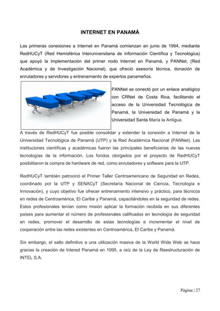 INTERNET EN PANAMÁ

Las primeras conexiones a Internet en Panamá comienzan en junio de 1994, mediante
RedHUCyT (Red Hemisférica Interuniversitaria de Información Científica y Tecnológica)
que apoyó la implementación del primer nodo Internet en Panamá, y PANNet, (Red
Académica y de Investigación Nacional), que ofreció asesoría técnica, donación de
enrutadores y servidores y entrenamiento de expertos panameños.

                                             PANNet se conectó por un enlace analógico
                                             con CRNet de Costa Rica, facilitando el
                                             acceso de la Universidad Tecnológica de
                                             Panamá, la Universidad de Panamá y la
                                             Universidad Santa María la Antigua.

A través de RedHUCyT fue posible consolidar y extender la conexión a Internet de la
Universidad Tecnológica de Panamá (UTP) y la Red Académica Nacional (PANNet). Las
instituciones científicas y académicas fueron las principales beneficiarias de las nuevas
tecnologías de la información. Los fondos otorgados por el proyecto de RedHUCyT
posibilitaron la compra de hardware de red, como enrutadores y software para la UTP.

RedHUCyT también patrocinó el Primer Taller Centroamericano de Seguridad en Redes,
coordinado por la UTP y SENACyT (Secretaría Nacional de Ciencia, Tecnología e
Innovación), y cuyo objetivo fue ofrecer entrenamiento intensivo y práctico, para técnicos
en redes de Centroamérica, El Caribe y Panamá, capacitándoles en la seguridad de redes.
Estos profesionales tenían como misión aplicar la formación recibida en sus diferentes
países para aumentar el número de profesionales calificados en tecnología de seguridad
en redes, promover el desarrollo de estas tecnologías e incrementar el nivel de
cooperación entre las redes existentes en Centroamérica, El Caribe y Panamá.

Sin embargo, el salto definitivo a una utilización masiva de la World Wide Web se hace
gracias la creación de Intered Panamá en 1995, a raíz de la Ley de Reestructuración de
INTEL S.A.




                                                                                Página | 27
 