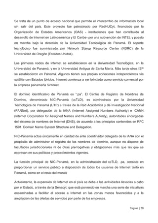 Se trata de un punto de acceso nacional que permite el intercambio de información local
sin salir del país. Este proyecto fue patrocinado por RedHUCyt, financiado por la
Organización de Estados Americanos (OAS) - instituciones que han contribuido al
desarrollo de Internet en Latinoamérica y El Caribe- por una subvención de INTEL y puesto
en marcha bajo la dirección de la Universidad Tecnológica de Panamá. El soporte
tecnológico fue suministrado por Network Starup Resource Center (NSRC) de la
Universidad de Oregón (Estados Unidos).

Los primeros nodos de Internet se establecieron en la Universidad Tecnológica, en la
Universidad de Panamá, y en la Universidad Antigua de Santa María. Más tarde otros ISP
se establecieron en Panamá. Algunos tienen sus propias conexiones independientes vía
satélite con Estados Unidos. Internet comienza a ser brindado como servicio comercial por
la empresa panameña Sinfonet.

El dominio identificativo de Panamá es “.pa”. El Centro de Registro de Nombres de
Dominio, denominado NIC-Panamá (ccTLD), es administrado por la Universidad
Tecnológica de Panamá (UTP) a través de la Red Académica y de Investigación Nacional
(PANNet), por delegación de la IANA (Internet Assigned Numbers Authority) e ICANN
(Internet Corporation for Assigned Names and Numbers Autority), autoridades encargadas
del sistema de nombres de Internet (DNS), de acuerdo a los principios contenidos en RFC
1591: Domain Name System Structure and Delegation.

NIC-Panamá actúa únicamente en calidad de ente coordinador delegado de la IANA con el
propósito de administrar el registro de los nombres de dominio, aunque no dispone de
facultades jurisdiccionales ni de otras prerrogativas y obligaciones más que las que se
expresan en sus políticas y procedimientos vigentes.

La función principal de NIC-Panamá, en la administración del ccTLD, .pa, consiste en
proporcionar un servicio público a disposición de todos los usuarios de Internet tanto en
Panamá, como en el resto del mundo

Actualmente, la expansión de Internet en el país se debe a las actividades llevadas a cabo
por el Estado, a través de la Senacyt, que está poniendo en marcha una serie de iniciativas
encaminadas a facilitar el acceso a Internet en las zonas menos favorecidas y a la
ampliación de las ofertas de servicios por parte de las empresas.


                                                                                 Página | 28
 
