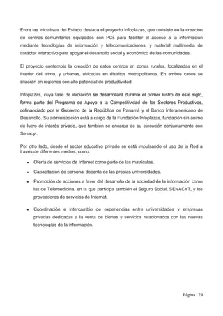 Entre las iniciativas del Estado destaca el proyecto Infoplazas, que consiste en la creación
de centros comunitarios equipados con PCs para facilitar el acceso a la información
mediante tecnologías de información y telecomunicaciones, y material multimedia de
carácter interactivo para apoyar el desarrollo social y económico de las comunidades.

El proyecto contempla la creación de estos centros en zonas rurales, localizadas en el
interior del istmo, y urbanas, ubicadas en distritos metropolitanos. En ambos casos se
situarán en regiones con alto potencial de productividad.

Infoplazas, cuya fase de iniciación se desarrollará durante el primer lustro de este siglo,
forma parte del Programa de Apoyo a la Competitividad de los Sectores Productivos,
cofinanciado por el Gobierno de la República de Panamá y el Banco Interamericano de
Desarrollo. Su administración está a cargo de la Fundación Infoplazas, fundación sin ánimo
de lucro de interés privado, que también se encarga de su ejecución conjuntamente con
Senacyt.

Por otro lado, desde el sector educativo privado se está impulsando el uso de la Red a
través de diferentes medios, como:

      Oferta de servicios de Internet como parte de las matrículas.

      Capacitación de personal docente de las propias universidades.

      Promoción de acciones a favor del desarrollo de la sociedad de la información como
      las de Telemedicina, en la que participa también el Seguro Social, SENACYT, y los
      proveedores de servicios de Internet.

      Coordinación e intercambio de experiencias entre universidades y empresas
      privadas dedicadas a la venta de bienes y servicios relacionados con las nuevas
      tecnologías de la información.




                                                                                  Página | 29
 