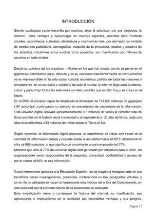 INTRODUCCIÓN

Siendo catalogada como maravilla por muchos, otros le satanizan por sus perjuicios, la
internet   tiene ventajas y desventajas en muchos aspectos, mientras abre fronteras
sociales, económicas, culturales, idiomáticas y muchísimas más, por otro lado, es símbolo
de bombardeo publicitario, pornográfico, violación de la privacidad, estafas y piratería de
los derechos industriales entre muchos otros perjuicios, son masificados por millones de
usuarios en todo el orbe.


Desde su apertura de los claustros militares en los que fue creada, jamás se pensó en el
gigantesco crecimiento en su difusión y en su utilidades esta herramienta de comunicación
ya es imprescindible en la vida social, cultural, económica, política de todas las naciones ó
simplemente en el uso diario y cotidiano de todo el mundo, la internet llego para quedarse,
crecer y para dirigir todas las relaciones sociales posibles que existan hoy y se creen en el
futuro.
En el 2006 el universo digital ha alcanzado la dimensión de 161.000 millones de gigabytes
(161 exabytes), continuando un período sin precedentes de crecimiento de la información.
Este universo digital equivale aproximadamente a 3 millones de veces la cantidad total de
libros escritos en la historia de la humanidad o el equivalente a 12 pilas de libros, cada una
ellas extendiéndose a 93 millones de millas desde la Tierra al Sol.


Según expertos, la información digital proyecta un crecimiento de hasta seis veces en la
cantidad de información creada y copiada desde la actualidad hasta el 2010, alcanzando la
cifra de 988 exabytes, lo que significa un crecimiento anual compuesto del 57%.
Mientras que casi el 70% del universo digital será generado por individuos para el 2010, las
organizaciones serán responsables de la seguridad, privacidad, confiabilidad y acceso de
por lo menos el 85% de esa información.


Como herramienta aplicada a la Educación Superior, es de magnitud insospechada en sus
beneficios desde investigaciones, ponencias, conferencias on-line, postgrados virtuales, y
un sin fin de utilidades la hacen la herramienta más valiosa del la Era del Conocimiento, en
una sociedad con la premura natural de la sociedades de consumo.
Esta investigación viene a contemplar la historia del internet, su masificación, sus
aplicaciones e implicaciones en la sociedad sus incontables ventajas y sus peligros.

                                                                                     Página | 3
 