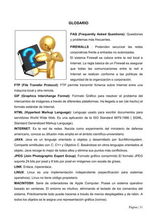 GLOSARIO

                                        FAQ (Frequently Asked Questions): Questiones
                                        y problemas más frecuentes.

                                        FIREWALLS : Pretenden securizar las redes
                                        corporativas frente a entradas no autorizadas.
                                        El sistema Firewall se coloca entre la red local e
                                        Internet. La regla básica de un Firewall es asegurar
                                        que todas las comunicaciones entre la red e
                                        Internet se realicen conforme a las políticas de
                                        seguridad de la organización o corporación.
FTP (File Transfer Protocol): FTP permite transmitir ficheros sobre Internet entre una
máquina local y otra remota.
GIF (Graphics Interchange Format): Formato Gráfico para resolver el problema del
intercambio de imágenes a través de diferentes plataformas. Ha llegado a ser (de hecho) el
formato estándar de Internet.
HTML (Hypertext Markup Language): Lenguaje usado para escribir documentos para
servidores World Wide Web. Es una aplicación de la ISO Standard 8879:1986 ( SGML,
Standard Generalized Markup Language).
INTERNET: Es la red de redes. Nacida como experimento del ministerio de defensa
americano, conoce su difusión más amplia en el ámbito científico-universitario.
JAVA: Java es un lenguaje orientado a objetos y desarrollado por SunMicrosystem.
Comparte similitudes con C, C++ y Objetive C. Basándose en otros lenguajes orientados al
objeto, Java recoge lo mejor de todos ellos y elimina sus puntos más conflictivos.
JPEG (Join Photographic Expert Group): Formato gráfico comprimido El formato JPEG
soporta 24 bits por pixel y 8 bits por pixel en imágenes con escala de grises.
LINK: Enlace, hiperenlace.
LINUX: Linux es una implementación independiente (especificación para sistemas
operativos). Linux no tiene código propietario
MACINTOSH: Serie de ordenadores de Apple Computer. Posee un sistema operativo
basado en ventanas. El entorno es intuitivo, eliminando el teclado de los comandos del
sistema. Prácticamente todo puede hacerse a través de menús desplegables y de ratón. A
todos los objetos se le asigna una representación gráfica (iconos).

                                                                                     Página | 31
 