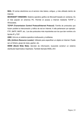 MAIL: El correo electrónico es el servicio más básico, antiguo, y más utilizado dentro de
Internet.
MICROSOFT WINDOWS: Sistema operativo gráfico de Microsoft basado en ventanas. Es
el más popular en entornos PC. Permite el acceso a Internet mediante TCP/IP y
Winsockets.
TCP/IP (Transmission Control Protocol/Internet Protocol): Familia de protocolos que
hacen posible la interconexión y tráfico de red en Internet. A ella pertenecen por ejemplo:
FTP, SMTP, NNTP, etc.. Los dos protocolos más importantes son los que dan nombre a la
familia IP y TCP
UNIX: Unix es un sistema operativo multiusuario y multitarea.
URL (Uniform Resource Locator): Utilizado para especificar un objeto en Internet. Puede
ser un fichero, grupo de news, gopher, etc.
WWW (World Wide Web): Servidor de información, buscando construir un sistema
distribuido hipermedia e hipertexto. También llamado WEB y W3




                                                                                 Página | 32
 