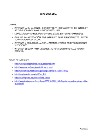 BIBLIOGRAFIA



LIBROS
     INTERNET A SU ALCANCE: CONCEPTOS Y HERRAMIENTAS DE INTERNET.
     ARTURO SOLÁ DE LA AYA. LIBROSENRED, 2001.
     LENGUAJE E INTERNET. POR: CRYSTAL DAVID. EDITORIAL: CAMBRIDGE
     GUIA DE LA NAVEGACIÓN POR INTERNET PARA PRINCIPIANTES. AUTOR:
     TOMAS ARCONADA VILLAR.
     INTERNET Y SEGURIDAD. AUTOR: J.AMENÓS. EDITOR: FPC PRODUCCIONES
     Y EDICIONES
     INTERNET SEGURA PARA MENORES. AUTOR: LUIS BATTISTELLO IDIOMA:
     ESPAÑOL



SITIOS DE INTERNET
     http://www.joseacontreras.net/buscadores.htm
     http://www.uco.es/ccc/glosario/glosario.html
     http://www.ahciet.net/historia/pais.aspx?id=10153&ids=10702
     http://es.wikipedia.org/wiki/Web_2.0
     http://es.wikipedia.org/wiki/Mundo_virtual
     http://www.infobae.com/tecnologia/305016-100918-0-Que-tan-grande-es-internet-la-
     actualidad




                                                                            Página | 33
 