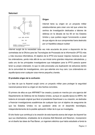 Internet

                                        Origen

                                        Internet tiene su origen en un proyecto militar
                                        estadounidense para crear una red que uniera los
                                        centros de investigación dedicados a labores de
                                        defensa en la década de los 60 en los Estados
                                        Unidos y que pudiera seguir funcionando a pesar
                                        de que alguno de sus componentes fuera destruido
                                        por un hipotético ataque nuclear

Internet surgió de la necesidad cada vez más acuciante de poner a disposición de los
contratistas de la Oficina para las Tecnologías de Procesado de la Información (IPTO) más
y más recursos informáticos. El objetivo de la IPTO era buscar mejores maneras de usar
los ordenadores, yendo más allá de su uso inicial como grandes máquinas calculadoras, y
cada uno de los principales investigadores que trabajaban para la IPTO parecía querer
tener su propio ordenador, lo que no sólo provocaba una duplicación de esfuerzos dentro
de la comunidad de investigadores, sino que además era muy caro. Los ordenadores en
aquella época eran cualquier cosa menos pequeña y barata.

El probable origen de la confusión

La idea de que la Arpanet surgió como un proyecto militar para proteger la seguridad
nacional parece tener su origen en dos hechos concretos.

El primero de ellos es que ARPANET fue creada y puesta en marcha por una agencia del
Departamento de Defensa de los Estados Unidos, aunque en aquella época la ARPA, fiel
todavía al concepto original que llevó al presidente Eisenhower a su creación, se dedicaba
a financiar investigaciones académicas de cualquier tipo con el objetivo de asegurarse de
que los Estados Unidos no se quedaran atrás en el desarrollo tecnológico,
independientemente de la posible aplicación militar de lo que se investigaba.

El otro factor que contribuyó a la creación de esta leyenda acerca del origen de Arpanet fue
que sus diseñadores, empleados de la empresa Bolt Beranek and Newman, incorporaron
en el diseño las ideas de Paul Baran, un ingeniero eléctrico que había estudiado a fondo la

                                                                                   Página | 4
 