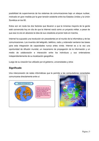 posibilidad de supervivencia de los sistemas de comunicaciones bajo un ataque nuclear,
motivado en gran medida por la gran tensión existente entre los Estados Unidos y la Unión
Soviética en los 60.

Estos son sin duda los dos factores que llevaron a que la inmensa mayoría de la gente
esté convencida hoy en día de que la Internet nació como un proyecto militar, a pesar de
que esa no era en absoluto la idea de sus creadores al poner todo en marcha.

Internet ha supuesto una revolución sin precedentes en el mundo de la informática y de las
comunicaciones. Los inventos del telégrafo, teléfono, radio y ordenador sentaron las bases
para esta integración de capacidades nunca antes vivida. Internet es a la vez una
oportunidad de difusión mundial, un mecanismo de propagación de la información y un
medio   de   colaboración   e   interacción   entre   los   individuos y sus ordenadores
independientemente de su localización geográfica.

Luego de su creación fue utilizado por el gobierno, universidades y otros


Significado

Una interconexión de redes informáticas que le permite a las computadoras conectadas
comunicarse directamente entre sí




                                                                                 Página | 5
 
