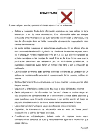 DESVENTAJAS




A pesar del gran atractivo que ofrece Internet son muchos los problemas que

      Calidad y regulación. Parte de la información ofrecida es de mala calidad no tiene
      referencias o es de autor desconocido. Esta información debe ser siempre
      rechazada. Otra información es de autor conocido con dirección y referencias, este
      tipo de información debe ser leída y entendida juiciosamente y consultando otras
      fuentes de información.
      No existe política reguladora en estos temas actualmente. En los últimos años se
      está cambiando la orientación siguiendo los criterios de las revistas en papel, como
      así lo atestiguan revistas electrónicas como ESIA e IJA, que siguen un proceso de
      revisión semejante a las revistas de papel. Esta es la única forma para que la
      publicación electrónica sea reconocida por las Instituciones Académicas. La
      publicación electrónica puede tener un formato más libre y con la utilización de
      multimedia.
      La publicación electrónica debe ser más extendida y entendida. La utilización de un
      sistema de revisión puede aumentar el reconocimiento de los recursos médicos en
      Internet.
      Cantidad (generalmente desestructurada, por lo que muchas veces perdemos sitios
      de gran interés).
      Seguridad. El ordenador no está exento de peligro al estar conectado a Internet.
      Existe peligro de robo de información. Los "hackers" ofrecen un mínimo riesgo. No
      está asegurada la confidencialidad en lo concerniente a datos sobre pacientes y
      otras cuestiones pero tomando precauciones y con sentido común el riesgo es
      pequeño. Posible trasmisión de virus a través de la transferencia de ficheros.
      Los costes han disminuido pero siguen siendo caros en nuestro medio.
      Capacidad, la transferencia de información aún es lenta en "horas punta"
      especialmente si se trata de videos o sonidos.
      Consideraciones     médico-legales,   todavía    están   sin   resolver   temas   como
      confidencialidad, derechos de autor y responsabilidad legal de la información que
      ofrece Internet.

                                                                                    Página | 8
 