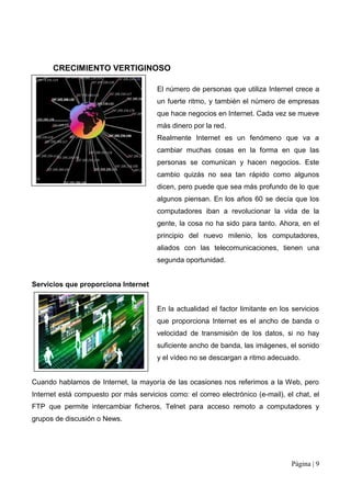 CRECIMIENTO VERTIGINOSO

                                       El número de personas que utiliza Internet crece a
                                       un fuerte ritmo, y también el número de empresas
                                       que hace negocios en Internet. Cada vez se mueve
                                       más dinero por la red.
                                       Realmente Internet es un fenómeno que va a
                                       cambiar muchas cosas en la forma en que las
                                       personas se comunican y hacen negocios. Este
                                       cambio quizás no sea tan rápido como algunos
                                       dicen, pero puede que sea más profundo de lo que
                                       algunos piensan. En los años 60 se decía que los
                                       computadores iban a revolucionar la vida de la
                                       gente, la cosa no ha sido para tanto. Ahora, en el
                                       principio del nuevo milenio, los computadores,
                                       aliados con las telecomunicaciones, tienen una
                                       segunda oportunidad.


Servicios que proporciona Internet


                                       En la actualidad el factor limitante en los servicios
                                       que proporciona Internet es el ancho de banda o
                                       velocidad de transmisión de los datos, si no hay
                                       suficiente ancho de banda, las imágenes, el sonido
                                       y el vídeo no se descargan a ritmo adecuado.


Cuando hablamos de Internet, la mayoría de las ocasiones nos referimos a la Web, pero
Internet está compuesto por más servicios como: el correo electrónico (e-mail), el chat, el
FTP que permite intercambiar ficheros, Telnet para acceso remoto a computadores y
grupos de discusión o News.




                                                                                   Página | 9
 