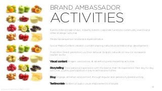 BRAND AMBASSADOR
ACTIVITIES
www.vickiesaunders.com
Events Attend trade shows, industry events, corporate functions, community events and
other strategic activities
Media Spokesperson and brand representative
Social Media Content creation, content sharing, network and relationship development
Promotion Direct promotion via their network, brand’s network or new (or increased)
market sector
Visual content Images used across all advertising and marketing activities
Storytelling Their personal experience with the brand, their life experience, their day-to-day
activities, journey, participation in key events and activities.
Blog Engage, entertain and connect through regular and generosity-based writing
Testimonials Written or audio visual endorsements of brand
12
 