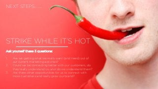STRIKE WHILE IT’S HOT
Ask yourself these 3 questions:
1. Are we getting what we really want (and need) out of
our current marketing activities?
2. Could we be connecting better with our customers, do
they really understand us…and do we understand them?
3. Are there other opportunities for us to connect with
more customers and really grow our brand?
NEXT STEPS……..
 