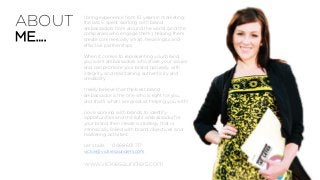 www.vickiesaunders.com
I bring experience from 10 years in marketing;
the last 5 spent working with brand
ambassadors from around the world (and the
companies who engage them), helping them
create commercially smart, meaningful and
effective partnerships.
When it comes to representing your brand,
you want ambassadors who share your values
and can promote your brand naturally, with
integrity, and maintaining authenticity and
credibility.
I really believe that the best brand
ambassador is the one who is right for you,
and that’s what I am great at helping you with!
I love working with brands to identify
opportunities and the right ambassador for
your brand then create a strategy that is
intrinsically linked with brand objectives and
marketing activities.
Let’s talk! 0468 601 717
vickie@vickiesaunders.com
ABOUT
ME….
 