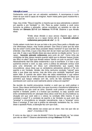 Adoração e Louvor                                                          10

Certamente você quer ser um adorador verdadeiro. A recompensa é muito
maior do que você é capaz de imaginar. Assim nesta parte quero mostrar-lhe o
pouco que sei.

Veja, meu irmão: "Deus é espírito; e importa que os seus adoradores o adorem
em espírito e em Verdade" (v. 24). Para eu poder mostrar a você como
funciona na prática a adoração, vamos considerar um episódio na vida de
Abraão em Gênesis 22:1-5 com Hebreus 11:17-19. Observe o que Abraão
disse:

                "Então disse Abraão a seus servos: Esperai aqui, com o
                jumento; eu e o rapaz iremos até lá, e, havendo adorado
                voltaremos para junto de vós". (v. 5).

Vocês sabem muito bem de que se trata e de como Deus pediu a Abraão que
Lhe oferecesse Isaque, mas muitos pensam: Que Deus é esse que faz esse
tipo de coisa? Como pode Deus proceder dessa maneira? O que você tem de
entender, meu irmão, é que o Seu Deus tem de ser maior que tudo e todos em
sua vida. E veja o que Abraão disse aos seus servos na citação acima: "eu e o
rapaz... havendo adorado voltaremos para junto de vós". Como tinha ele
condições de falar dessa maneira quando sabia que ia oferecer Isaque (imolar
seu filho) no altar? Será que Abraão estava "dando um pulo no escuro"? Não!
Absolutamente não! Ele sabia exatamente o que ia acontecer. E é isso o que
queremos ensinar a você, ou seja, como a prática da adoração conduz você
para uma dimensão em Deus (um entendimento) que supera toda
circunstância. Jesus disse que os verdadeiros adoradores adoram o Pai em
espírito e em Verdade. Abraão não tinha nenhuma condição "natural" para
dizer o que disse aos servos, mas ele tinha uma condição "espiritual" para
assim falar. E quando ele assim falou ele sabia exatamente o que estava
dizendo porque ele ia entrar (através da adoração) na condição em Deus que
permitiria que Isaque voltasse com ele, como de fato aconteceu. O que
acontecerá com você se você realmente adorar a Deus em espírito?

Na reunião da manhã procuramos mostrar a você que se você praticar o
louvor, Deus desce (entroniza-Se) nos seus louvores e transforma totalmente a
circunstância em que você se acha. Quando você praticar a adoração em
espírito e Verdade, porém, é o inverso que acontece, ou seja, quando você
entra verdadeiramente em adoração Deus eleva você fora da circunstância ou
situação em que você está e o coloca na condição dEle mesmo. E que
condição é essa? É a condição de espírito e de Verdade na qual você não
"enxerga" a circunstância ou situação naturalmente, mas a "enxerga" como
Deus a enxerga. É isso que a prática da adoração verdadeira faz, ou, como
disse o apóstolo Paulo, a adoração faz com que você...

                ("Não atenta nas coisas que se vêem, mas nas que não se
                vêem". 2 Coríntios 4:18).

E como se deu isso no caso de Abraão? Como foi que Abraão viu "as coisas
que não se vêem"? Observe atentamente comigo Hebreus 11:17-19:
 