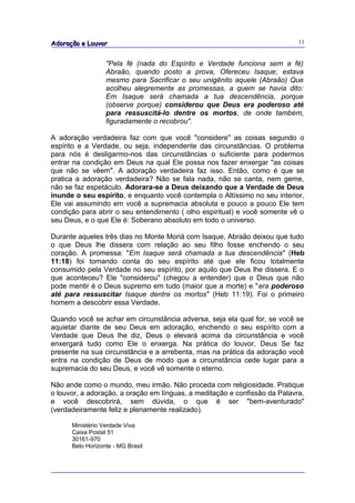 Adoração e Louvor                                                           11


                  "Pela fé (nada do Espírito e Verdade funciona sem a fé)
                  Abraão, quando posto a prova, Ofereceu Isaque; estava
                  mesmo para Sacrificar o seu unigênito aquele (Abraão) Que
                  acolheu alegremente as promessas, a quem se havia dito:
                  Em Isaque será chamada a tua descendência, porque
                  (observe porque) considerou que Deus era poderoso até
                  para ressuscitá-lo dentre os mortos, de onde também,
                  figuradamente o recobrou".

A adoração verdadeira faz com que você "considere" as coisas segundo o
espírito e a Verdade, ou seja, independente das circunstâncias. O problema
para nós é desligarmo-nos das circunstâncias o suficiente para podermos
entrar na condição em Deus na qual Ele possa nos fazer enxergar "as coisas
que não se vêem". A adoração verdadeira faz isso. Então, como é que se
pratica a adoração verdadeira? Não se fala nada, não se canta, nem geme,
não se faz espetáculo. Adorara-se a Deus deixando que a Verdade de Deus
inunde o seu espírito, e enquanto você contempla o Altíssimo no seu interior,
Ele vai assumindo em você a supremacia absoluta e pouco a pouco Ele tem
condição para abrir o seu entendimento ( olho espiritual) e você somente vê o
seu Deus, e o que Ele é: Soberano absoluto em todo o universo.

Durante aqueles três dias no Monte Moriá com Isaque, Abraão deixou que tudo
o que Deus lhe dissera com relação ao seu filho fosse enchendo o seu
coração. A promessa: "Em Isaque será chamada a tua descendência" (Heb
11:18) foi tomando conta do seu espírito até que ele ficou totalmente
consumido pela Verdade no seu espírito, por aquilo que Deus lhe dissera. E o
que aconteceu? Ele "considerou" (chegou a entender) que o Deus que não
pode mentir é o Deus supremo em tudo (maior que a morte) e "era poderoso
até para ressuscitar Isaque dentre os mortos" (Heb 11:19). Foi o primeiro
homem a descobrir essa Verdade.

Quando você se achar em circunstância adversa, seja ela qual for, se você se
aquietar diante de seu Deus em adoração, enchendo o seu espírito com a
Verdade que Deus lhe diz, Deus o elevará acima da circunstância e você
enxergará tudo como Ele o enxerga. Na prática do louvor, Deus Se faz
presente na sua circunstância e a arrebenta, mas na prática da adoração você
entra na condição de Deus de modo que a circunstância cede lugar para a
supremacia do seu Deus, e você vê somente o eterno.

Não ande como o mundo, meu irmão. Não proceda com religiosidade. Pratique
o louvor, a adoração, a oração em línguas, a meditação e confissão da Palavra,
e você descobrirá, sem dúvida, o que é ser "bem-aventurado"
(verdadeiramente feliz e plenamente realizado).

      Ministério Verdade Viva
      Caixa Postal 51
      30161-970
      Belo Horizonte - MG Brasil
 