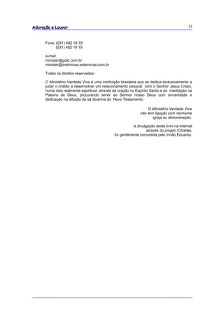 Adoração e Louvor                                                                          12



      Fone: (031) 482 18 79
            (031) 482 19 19

      e-mail:
      minister@gold.com.br
      minister@inetminas.estaminas.com.br

      Todos os direitos reservados-

      O Ministério Verdade Viva é uma instituição brasileira que se dedica exclusivamente a
      judar o cristão a desenvolver um relacionamento pessoal com o Senhor Jesus Cristo,
      numa vida realmente espiritual, através da oração no Espírito Santo e da meditação na
      Palavra de Deus, procurando servir ao Senhor nosso Deus com sinceridade e
      dedicação na difusão da sã doutrina do Novo Testamento.

                                                                 O Ministério Verdade Viva
                                                             não tem ligação com nenhuma
                                                                    igreja ou denominação.

                                                          A divulgação deste livro na internet
                                                                  através do projeto CifraNet,
                                              foi gentilmente concedida pelo irmão Eduardo.
 