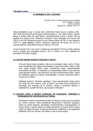 Adoração e Louvor                                                                   13

                      A DINÂMICA DO LOUVOR

                                   Extraído do livro: A oração poderosa que prevalece
                                                               Autor: Wesley L. Duewel
                                                                       Editora: Candeia
                                                       Capítulo 25 – páginas 169 a 171



Deus predestinou que a nossa vida cristã deve trazer louvor e glória a Ele
(Ef 1:5-6). Devemos louvá-lo agora e eternamente (v. 14). Assim sendo, nossos
lábios e nosso estilo de vida devem constantemente louvar a Deus. Ele se
rejubila em nosso louvor. Devemos começar a Sua adoração com louvor (Sl
100:4; Is 60:18). Devemos louvá-Lo com nossos lábios (Sl 34:1), com cânticos
(147:1) e com música (150:3). Devemos vestir-nos de louvor (Is 61:3), e
nossas próprias vidas devem louvar a Deus (1 Pe 2:9).

O que o louvor tem a ver com a oração que prevalece? O louvor tanto prepara
para a oração que prevalece como é em si mesmo um meio sagrado de
prevalecer durante a oração.


O LOUVOR DIRIGE NOSSO CORAÇÃO A DEUS.

      O louvor eleva nosso coração a Deus em adoração, culto e amor. O fato
      mais importante da oração que prevalece é que ela é feita a Deus. Para
      que nossa oração tenha valor, precisamos estar supremamente
      conscientes de Deus. O problema ou necessidade sobre o qual oramos
      pode parecer imenso, mas devemos ver Deus infinitamente maior, capaz
      de satisfazer todas as nossas necessidades. O louvor concentra todo o
      nosso ser em Deus.

      Hallesby escreve: “Quando agradeço, meus pensamentos ainda giram
      em redor de mim mesmo, mas no louvor da minha alma ascende em
      adoração que esquece de si mesma, vendo e louvando apenas a
      majestade e o poder de Deus, Sua graça e redenção”.


O LOUVOR LIVRA O NOSSO CORAÇÃO DE CUIDADOS, TEMORES E
    PENSAMENTOS CENTRADOS NA TERRA.

      Precisamos entrar na presença de Deus e fechar a porta que nos separa
      do mundo exterior. Para prevalecer eficazmente, devemos esquecer
      todos os outros deveres, atividades, envolvimentos e preocupações. O
      louvor fecha a cortina sobre as coisas estranhas. O louvor fecha a porta
      sobre as idéias intrusas, nossos pensamentos cotidianos e as sugestões
      satânicas. Ele nos “tranca” com Deus e com os seus anjos.
 