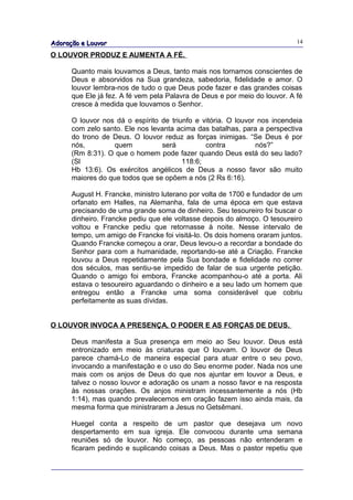 Adoração e Louvor                                                           14

O LOUVOR PRODUZ E AUMENTA A FÉ.

      Quanto mais louvamos a Deus, tanto mais nos tornamos conscientes de
      Deus e absorvidos na Sua grandeza, sabedoria, fidelidade e amor. O
      louvor lembra-nos de tudo o que Deus pode fazer e das grandes coisas
      que Ele já fez. A fé vem pela Palavra de Deus e por meio do louvor. A fé
      cresce à medida que louvamos o Senhor.

      O louvor nos dá o espírito de triunfo e vitória. O louvor nos incendeia
      com zelo santo. Ele nos levanta acima das batalhas, para a perspectiva
      do trono de Deus. O louvor reduz as forças inimigas. “Se Deus é por
      nós,         quem           será         contra          nós?”
      (Rm 8:31). O que o homem pode fazer quando Deus está do seu lado?
      (Sl                               118:6;
      Hb 13:6). Os exércitos angélicos de Deus a nosso favor são muito
      maiores do que todos que se opõem a nós (2 Rs 6:16).

      August H. Francke, ministro luterano por volta de 1700 e fundador de um
      orfanato em Halles, na Alemanha, fala de uma época em que estava
      precisando de uma grande soma de dinheiro. Seu tesoureiro foi buscar o
      dinheiro. Francke pediu que ele voltasse depois do almoço. O tesoureiro
      voltou e Francke pediu que retornasse à noite. Nesse intervalo de
      tempo, um amigo de Francke foi visitá-lo. Os dois homens oraram juntos.
      Quando Francke começou a orar, Deus levou-o a recordar a bondade do
      Senhor para com a humanidade, reportando-se até a Criação. Francke
      louvou a Deus repetidamente pela Sua bondade e fidelidade no correr
      dos séculos, mas sentiu-se impedido de falar de sua urgente petição.
      Quando o amigo foi embora, Francke acompanhou-o até a porta. Ali
      estava o tesoureiro aguardando o dinheiro e a seu lado um homem que
      entregou então a Francke uma soma considerável que cobriu
      perfeitamente as suas dívidas.


O LOUVOR INVOCA A PRESENÇA, O PODER E AS FORÇAS DE DEUS.

      Deus manifesta a Sua presença em meio ao Seu louvor. Deus está
      entronizado em meio às criaturas que O louvam. O louvor de Deus
      parece chamá-Lo de maneira especial para atuar entre o seu povo,
      invocando a manifestação e o uso do Seu enorme poder. Nada nos une
      mais com os anjos de Deus do que nos ajuntar em louvor a Deus, e
      talvez o nosso louvor e adoração os unam a nosso favor e na resposta
      às nossas orações. Os anjos ministram incessantemente a nós (Hb
      1:14), mas quando prevalecemos em oração fazem isso ainda mais, da
      mesma forma que ministraram a Jesus no Getsêmani.

      Huegel conta a respeito de um pastor que desejava um novo
      despertamento em sua igreja. Ele convocou durante uma semana
      reuniões só de louvor. No começo, as pessoas não entenderam e
      ficaram pedindo e suplicando coisas a Deus. Mas o pastor repetiu que
 