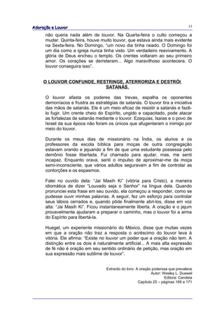 Adoração e Louvor                                                                    15

      não queria nada além de louvor. Na Quarta-feira o culto começou a
      mudar. Quinta-feira, houve muito louvor, que estava ainda mais evidente
      na Sexta-feira. No Domingo, “um novo dia tinha raiado. O Domingo foi
      um dia como a igreja nunca tinha visto. Um verdadeiro reavivamento. A
      glória de Deus encheu o templo. Os crentes voltaram ao seu primeiro
      amor. Os corações se derreteram... Algo maravilhoso acontecera. O
      louvor conseguira isso”.


     O LOUVOR CONFUNDE, RESTRINGE, ATERRORIZA E DESTRÓI
                           SATANÁS.

      O louvor afasta os poderes das trevas, espalha os oponentes
      demoníacos e frustra as estratégias de satanás. O louvor tira a iniciativa
      das mãos de satanás. Ele é um meio eficaz de resistir a satanás e fazê-
      lo fugir. Um crente cheio do Espírito, ungido e capacitado, pode atacar
      as fortalezas de satanás mediante o louvor. Ezequias, Isaías e o povo de
      Israel da sua época não foram os únicos que afugentaram o inimigo por
      meio do louvor.

      Durante os meus dias de missionário na Índia, os alunos e os
      professores da escola bíblica para moças de outra congregação
      estavam orando e jejuando a fim de que uma estudante possessa pelo
      demônio fosse libertada. Fui chamado para ajudar, mas, me senti
      incapaz. Enquanto orava, senti o impulso de aproximar-me da moça
      semi-inconsciente, que vários adultos seguravam a fim de controlar as
      contorções e os espasmos.

      Falei no ouvido dela: “Jai Masih Ki” (vitória para Cristo), a maneira
      idiomática de dizer “Louvado seja o Senhor” na língua dela. Quando
      pronunciei esta frase em seu ouvido, ela começou a responder, como se
      pudesse ouvir minhas palavras. A seguir, fez um esforço para controlar
      seus lábios cerrados e, quando pôde finalmente abri-los, disse em voz
      alta: “Jai Masih Ki”. Ficou instantaneamente liberta. A oração e o jejum
      provavelmente ajudaram a preparar o caminho, mas o louvor foi a arma
      do Espírito para libertá-la.

      Huegel, um experiente missionário do México, disse que muitas vezes
      em que a oração não traz a resposta o acréscimo do louvor leva à
      vitória. Ele afirma: “Existe no louvor um poder que a oração não tem. A
      distinção entre os dois é naturalmente artificial... A mais alta expressão
      de fé não é oração em seu sentido ordinário de petição, mas oração em
      sua expressão mais sublime de louvor”.


                                    Extraído do livro: A oração poderosa que prevalece
                                                                Autor: Wesley L. Duewel
                                                                        Editora: Candeia
                                                        Capítulo 25 – páginas 169 a 171
 