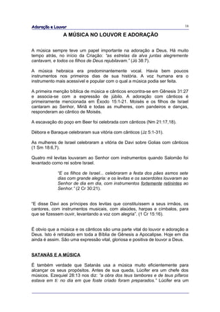 Adoração e Louvor                                                          16

               A MÚSICA NO LOUVOR E ADORAÇÃO

A música sempre teve um papel importante na adoração a Deus. Há muito
tempo atrás, no início da Criação: “as estrelas da alva juntas alegremente
cantavam, e todos os filhos de Deus rejubilavam.” (Jó 38:7).

A música hebraica era predominantemente vocal. Havia bem poucos
instrumentos nos primeiros dias de sua história. A voz humana era o
instrumento mais acessível e popular com o qual a música podia ser feita.

A primeira menção bíblica de música e cânticos encontra-se em Gênesis 31:27
e associa-se com a expressão de júbilo. A adoração com cânticos é
primeiramente mencionada em Êxodo 15:1-21. Moisés e os filhos de Israel
cantaram ao Senhor, Miriã e todas as mulheres, com pandeiros e danças,
responderam ao cântico de Moisés.

A escavação do poço em Beer foi celebrada com cânticos (Nm 21:17,18).

Débora e Baraque celebraram sua vitória com cânticos (Jz 5:1-31).

As mulheres de Israel celebraram a vitória de Davi sobre Golias com cânticos
(1 Sm 18:6,7).

Quatro mil levitas louvaram ao Senhor com instrumentos quando Salomão foi
levantado como rei sobre Israel.

            “E os filhos de Israel... celebraram a festa dos pães asmos sete
            dias com grande alegria: e os levitas e os sacerdotes louvaram ao
            Senhor de dia em dia, com instrumentos fortemente retinintes ao
            Senhor.” (2 Cr 30:21).


“E disse Davi aos príncipes dos levitas que constituíssem a seus irmãos, os
cantores, com instrumentos musicais, com alaúdes, harpas e címbalos, para
que se fizessem ouvir, levantando a voz com alegria”. (1 Cr 15:16).


É obvio que a música e os cânticos são uma parte vital do louvor e adoração a
Deus. Isto é retratado em toda a Bíblia de Gênesis a Apocalipse. Hoje em dia
ainda é assim. São uma expressão vital, gloriosa e positiva de louvor a Deus.


SATANÁS E A MÚSICA

É também verdade que Satanás usa a música muito eficientemente para
alcançar os seus propósitos. Antes de sua queda, Lúcifer era um chefe dos
músicos. Ezequiel 28:13 nos diz: “a obra dos teus tambores e de teus pífaros
estava em ti: no dia em que foste criado foram preparados.” Lúcifer era um
 