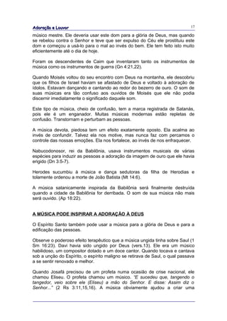 Adoração e Louvor                                                            17

músico mestre. Ele deveria usar este dom para a glória de Deus, mas quando
se rebelou contra o Senhor e teve que ser expulso do Céu ele prostituiu este
dom e começou a usá-lo para o mal ao invés do bem. Ele tem feito isto muito
eficientemente até o dia de hoje.

Foram os descendentes de Caim que inventaram tanto os instrumentos de
música como os instrumentos de guerra (Gn 4:21,22).

Quando Moisés voltou do seu encontro com Deus na montanha, ele descobriu
que os filhos de Israel haviam se afastado de Deus e voltado à adoração de
ídolos. Estavam dançando e cantando ao redor do bezerro de ouro. O som de
suas músicas era tão confuso aos ouvidos de Moisés que ele não podia
discernir imediatamente o significado daquele som.

Este tipo de música, cheio de confusão, tem a marca registrada de Satanás,
pois ele é um enganador. Muitas músicas modernas estão repletas de
confusão. Transtornam e perturbam as pessoas.

A música devota, piedosa tem um efeito exatamente oposto. Ela acalma ao
invés de confundir. Talvez ela nos motive, mas nunca faz com percamos o
controle das nossas emoções. Ela nos fortalece, ao invés de nos enfraquecer.

Nabucodonosor, rei da Babilônia, usava instrumentos musicais de várias
espécies para induzir as pessoas a adoração da imagem de ouro que ele havia
erigido (Dn 3:5-7).

Herodes sucumbiu à música e dança sedutoras da filha de Herodias e
tolamente ordenou a morte de João Batista (Mt 14:6).

A música satanicamente inspirada da Babilônia será finalmente destruída
quando a cidade da Babilônia for derribada. O som de sua música não mais
será ouvido. (Ap 18:22).


A MÚSICA PODE INSPIRAR A ADORAÇÃO À DEUS

O Espírito Santo também pode usar a música para a glória de Deus e para a
edificação das pessoas.

Observe o poderoso efeito terapêutico que a música ungida tinha sobre Saul (1
Sm 16:23). Davi havia sido ungido por Deus (vers.13). Ele era um músico
habilidoso, um compositor dotado e um doce cantor. Quando tocava e cantava
sob a unção do Espírito, o espírito maligno se retirava de Saul, o qual passava
a se sentir renovado e melhor.

Quando Josafá precisou de um profeta numa ocasião de crise nacional, ele
chamou Eliseu. O profeta chamou um músico. “E sucedeu que, tangendo o
tangedor, veio sobre ele (Eliseu) a mão do Senhor. E disse: Assim diz o
Senhor...” (2 Rs 3:11,15,16). A música obviamente ajudou a criar uma
 