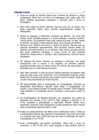 Adoração e Louvor                                                            19

   2. Peça em oração ao Espírito Santo que o lembre de cânticos ou hinos
      apropriados. Deus tem um tema ou mensagem para cada culto. Em
      geral, cânticos apropriados preparam o caminho para o tema ou
      mensagem.

   3. Não tenha medo de cantar cânticos mais de uma vez, ou ainda, uma
      parte específica deles pode parecer especialmente ungida ou
      abençoada.

   4. Exorte as pessoas a realmente “cantarem ao Senhor”. Os hinos são
      muitas vezes cantados porque é a nossa tradição e costume cantá-lo.
      Temos porém, um propósito muito mais valioso que este, ou seja, cantar
      ao Senhor, ou dirigir a nossa atenção para o Céu através de cânticos.
   5. Comece com cânticos de louvor e ações de graças. Permita que as
      pessoas expressem genuinamente, seus louvores através deles. Os
      cânticos não são louvores em si mesmos. São meros veículos através
      dos quais podemos expressar o nosso louvor. É bem possível
      cantarmos muitos hinos e cânticos sem expressarmos nenhum louvor
      verdadeiro.

   6. Os cânticos de louvor inspiram as pessoas a adorarem. Em geral
      começamos com o louvor e em seguida, as pessoas passam
      progressivamente para os vários níveis do mesmo até que entrem na
      adoração que é o nível elevado de louvor.

   7. Não “faça correndo” o culto de louvor. Muitos pastores consideram esta
      parte do culto como uma “preliminar” uma necessidade maçante, porém
      tradicional. Conceda este tempo para cantar, louvar e adorar. Estes são
      os atos mais importantes da nossa reunião.

   8. Dê oportunidades para a participação da congregação. Incentive as
      expressões espontâneas. Alguém pode dirigir a congregação em
      oração, o que poderá resultar na direção para a reunião. Talvez alguém
      mais profetize e a exortação venha a fornecer o tema para o resto do
      culto.

   9. As manifestações do Espírito deveriam ser expressas nos cultos de
      adoração dos crentes (1 Co 12:8-11). Não “apague” o Espírito (1 Ts
      5:19). Incentive a participação e expressão através destes dons
      espirituais. Contudo o líder designado e ungido deveria em todo o tempo
      reter a autoridade espiritual sobre o culto.

   10. Todas as coisas deveriam ser feitas para a edificação mútua. Todas as
       manifestações bíblicas são legítimas e apropriadas, mas tudo que é feito
       e a maneira com que é feito tem que ser para a edificação de toda a
       congregação (1 Co 14:26).

   11. Evite “contribuições” que geram confusões. “Deus não é autor de
       confusão.” (1 C0 14:33). Se o culto começar a ficar confuso, tome a
 
