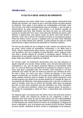 Adoração e Louvor                                                             21



            O CULTO A DEUS: AUXÍLIO AO DIRIGENTE

Algumas pessoas não acham válido haver na igreja alguém responsável pela
direção das reuniões, com receio de que o culto seja produto do gosto pessoal
do dirigente. Esse perigo é bem latente nas congregações renovadas, onde
não há mais uma ordem pré-estabelecida para as reuniões, o que dá lugar à
predominância de gosto pessoal, onde tendem a se destacar aqueles de
personalidade mais forte. Mas também não deixa de haver um certo perigo
quando as reuniões têm livre curso, onde todos têm liberdade de opinar, pedir
cânticos e testemunhar, pois alguns irmãos de ânimo mais forte tendem a
dominar o culto. Isto é comum em reuniões nos lares ou de pequenos grupos.
Pode até mesmo ocorrer quando o dirigente acha que deve haver liberdade
para que os irmãos peçam seus cânticos. O gosto pessoal de cada um acaba
predominando e alguns cânticos são solicitados no momento impróprio.

Por isso sou da opinião de que a direção do culto, sempre que possível, deve
ser plural. Vários irmãos se aconselham mutuamente, e um deles toma a
frente, sempre assessorando pelos demais, que podem a qualquer momento
usar da palavra, sem que o dirigente se sinta ofendido. Assim, qualquer irmão
que dirija a reunião disporá de conselho e orientação segura. Partindo do
pressuposto de que alguém deve ser responsável pela direção das reuniões da
igreja, segue aqui algumas sugestões ao dirigente.

Em primeiro lugar, há fundamento escriturístico para que haja liderança ou
alguém dirigindo uma reunião. Nesse sentido, creio, não será necessário tecer
comentários e, sim, usar de alguns exemplos bíblicos já mencionados neste
livro. É o caso de Miriã, que saiu liderando as mulheres em danças e louvor a
Deus, logo após a passagem pelo mar vermelho. Outro exemplo é o de Davi
instituindo uma ordem de culto em Israel que perdurou por centenas de anos.
No culto a Deus, por menor que seja o número de pessoas, é bom haver
alguém coordenando, do contrário os louvores serão dispersos e os cânticos
serão cantados conforme cada um deseja. Às vezes costumo perguntar numa
reunião pequena que cântico soou durante aquele dia no coração de cada um.
As respostas são diferentes. Uma pessoa passou todo o dia com um cântico de
júbilo no coração, outra com um cântico de contrição. Além disso, há pessoas
que têm os seus hinos preferidos que são solicitados nas horas impróprias.
Assim, um irmão deve coordenar, mesmo num pequeno grupo, os louvores, e
ser, diante da congregação e diante de Deus, o responsável pelo andamento
da reunião.

Em segundo lugar, uma pessoa que não adora a Deus não pode levar outros a
adorarem. Existe uma maneira de correta de nos chegarmos a Deus. A
adoração deve fazer parte da vida de toda pessoa que tem responsabilidade
congregacional, seja na direção do culto, liderança de grupos e, principalmente,
na vida daquele que ministra diante do Senhor na congregação. O dirigente do
louvor e adoração é, pois, uma pessoa que ministra ao povo de Deus. Ministra
ao povo quando, recebendo de Deus, conduz a congregação à sua presença.
 
