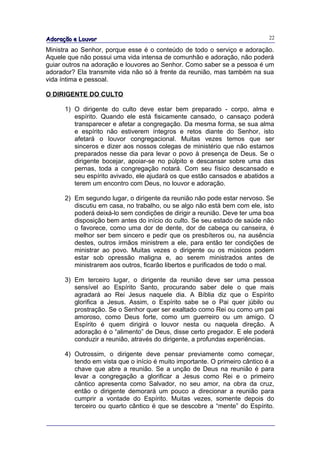 Adoração e Louvor                                                            22

Ministra ao Senhor, porque esse é o conteúdo de todo o serviço e adoração.
Aquele que não possui uma vida intensa de comunhão e adoração, não poderá
guiar outros na adoração e louvores ao Senhor. Como saber se a pessoa é um
adorador? Ela transmite vida não só à frente da reunião, mas também na sua
vida íntima e pessoal.

O DIRIGENTE DO CULTO

      1) O dirigente do culto deve estar bem preparado - corpo, alma e
         espírito. Quando ele está fisicamente cansado, o cansaço poderá
         transparecer e afetar a congregação. Da mesma forma, se sua alma
         e espírito não estiverem íntegros e retos diante do Senhor, isto
         afetará o louvor congregacional. Muitas vezes temos que ser
         sinceros e dizer aos nossos colegas de ministério que não estamos
         preparados nesse dia para levar o povo à presença de Deus. Se o
         dirigente bocejar, apoiar-se no púlpito e descansar sobre uma das
         pernas, toda a congregação notará. Com seu físico descansado e
         seu espírito avivado, ele ajudará os que estão cansados e abatidos a
         terem um encontro com Deus, no louvor e adoração.

      2) Em segundo lugar, o dirigente da reunião não pode estar nervoso. Se
         discutiu em casa, no trabalho, ou se algo não está bem com ele, isto
         poderá deixá-lo sem condições de dirigir a reunião. Deve ter uma boa
         disposição bem antes do início do culto. Se seu estado de saúde não
         o favorece, como uma dor de dente, dor de cabeça ou canseira, é
         melhor ser bem sincero e pedir que os presbíteros ou, na ausência
         destes, outros irmãos ministrem a ele, para então ter condições de
         ministrar ao povo. Muitas vezes o dirigente ou os músicos podem
         estar sob opressão maligna e, ao serem ministrados antes de
         ministrarem aos outros, ficarão libertos e purificados de todo o mal.

      3) Em terceiro lugar, o dirigente da reunião deve ser uma pessoa
         sensível ao Espírito Santo, procurando saber dele o que mais
         agradará ao Rei Jesus naquele dia. A Bíblia diz que o Espírito
         glorifica a Jesus. Assim, o Espírito sabe se o Pai quer júbilo ou
         prostração. Se o Senhor quer ser exaltado como Rei ou como um pai
         amoroso, como Deus forte, como um guerreiro ou um amigo. O
         Espírito é quem dirigirá o louvor nesta ou naquela direção. A
         adoração é o “alimento” de Deus, disse certo pregador. E ele poderá
         conduzir a reunião, através do dirigente, a profundas experiências.

      4) Outrossim, o dirigente deve pensar previamente como começar,
         tendo em vista que o início é muito importante. O primeiro cântico é a
         chave que abre a reunião. Se a unção de Deus na reunião é para
         levar a congregação a glorificar a Jesus como Rei e o primeiro
         cântico apresenta como Salvador, no seu amor, na obra da cruz,
         então o dirigente demorará um pouco a direcionar a reunião para
         cumprir a vontade do Espírito. Muitas vezes, somente depois do
         terceiro ou quarto cântico é que se descobre a “mente” do Espírito.
 