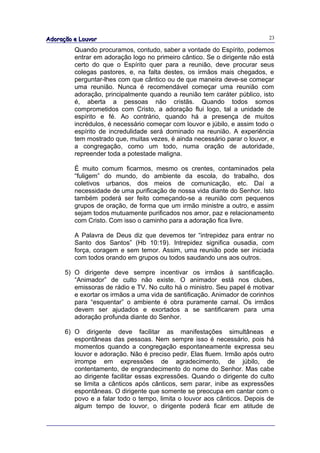 Adoração e Louvor                                                          23

         Quando procuramos, contudo, saber a vontade do Espírito, podemos
         entrar em adoração logo no primeiro cântico. Se o dirigente não está
         certo do que o Espírito quer para a reunião, deve procurar seus
         colegas pastores, e, na falta destes, os irmãos mais chegados, e
         perguntar-lhes com que cântico ou de que maneira deve-se começar
         uma reunião. Nunca é recomendável começar uma reunião com
         adoração, principalmente quando a reunião tem caráter público, isto
         é, aberta a pessoas não cristãs. Quando todos somos
         comprometidos com Cristo, a adoração flui logo, tal a unidade de
         espírito e fé. Ao contrário, quando há a presença de muitos
         incrédulos, é necessário começar com louvor e júbilo, e assim todo o
         espírito de incredulidade será dominado na reunião. A experiência
         tem mostrado que, muitas vezes, é ainda necessário parar o louvor, e
         a congregação, como um todo, numa oração de autoridade,
         repreender toda a potestade maligna.

         É muito comum ficarmos, mesmo os crentes, contaminados pela
         “fuligem” do mundo, do ambiente da escola, do trabalho, dos
         coletivos urbanos, dos meios de comunicação, etc. Daí a
         necessidade de uma purificação de nossa vida diante do Senhor. Isto
         também poderá ser feito começando-se a reunião com pequenos
         grupos de oração, de forma que um irmão ministre a outro, e assim
         sejam todos mutuamente purificados nos amor, paz e relacionamento
         com Cristo. Com isso o caminho para a adoração fica livre.

         A Palavra de Deus diz que devemos ter “intrepidez para entrar no
         Santo dos Santos” (Hb 10:19). Intrepidez significa ousadia, com
         força, coragem e sem temor. Assim, uma reunião pode ser iniciada
         com todos orando em grupos ou todos saudando uns aos outros.

      5) O dirigente deve sempre incentivar os irmãos à santificação.
         “Animador” de culto não existe. O animador está nos clubes,
         emissoras de rádio e TV. No culto há o ministro. Seu papel é motivar
         e exortar os irmãos a uma vida de santificação. Animador de corinhos
         para “esquentar” o ambiente é obra puramente carnal. Os irmãos
         devem ser ajudados e exortados a se santificarem para uma
         adoração profunda diante do Senhor.

      6) O dirigente deve facilitar as manifestações simultâneas e
         espontâneas das pessoas. Nem sempre isso é necessário, pois há
         momentos quando a congregação espontaneamente expressa seu
         louvor e adoração. Não é preciso pedir. Elas fluem. Irmão após outro
         irrompe em expressões de agradecimento, de júbilo, de
         contentamento, de engrandecimento do nome do Senhor. Mas cabe
         ao dirigente facilitar essas expressões. Quando o dirigente do culto
         se limita a cânticos após cânticos, sem parar, inibe as expressões
         espontâneas. O dirigente que somente se preocupa em cantar com o
         povo e a falar todo o tempo, limita o louvor aos cânticos. Depois de
         algum tempo de louvor, o dirigente poderá ficar em atitude de
 
