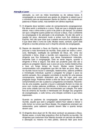 Adoração e Louvor                                                              24

         adoração, ou com as mãos levantadas ou de cabeça baixa. A
         congregação se acostumará aos gestos do dirigente e saberá que é
         o momento para se expressarem diante do Senhor, não somente em
         palavras e frases curtas, mas também em cântico espiritual.

      7) O dirigente deve também cuidar do comportamento congregacional.
         Ele deve sentir o ambiente e o povo. Pode ser que o dirigente queira
         adorar, mas o clima entre o povo é de júbilo e de danças. Ou poderá
         ser que o dirigente queira jubilar-se e louvar a Deus, mas o ambiente
         na congregação é de adoração e de prostração. Se ele não sentir a
         reação do povo, demorará muito a entrar num fluir dinâmico do
         Espírito. Isto não quer dizer que o estado emocional da congregação
         é que deve ditar o rumo do culto. Muitas vezes, contudo, quem está
         dirigindo a reunião precisa ouvir o Espírito através da congregação.

      8) Depois de descobrir o fluxo do Espírito no culto, o dirigente deve
         procurar a nota dominante da reunião. Esta pode ser sobre o amor,
         cura, libertação, exaltação da santidade de Deus, etc. Uma vez
         conhecido o tema, dirigir a reunião com segurança e firmeza. Um
         dirigente que fica titubeando, que deixa transparecer indecisão,
         transmite tudo à congregação. Esta se sente segura, quando o
         dirigente é firme e seguro. Ele deve ser prudente para não dar a
         palavra ao pregador depois que o povo já ouviu muitos testemunhos
         e teve um longo tempo de louvor. Muitas vezes ficamos
         comprometidos com pregadores que têm de falar ao povo. Mas, se
         na reunião houve louvor e adoração, testemunhos, palavra profética
         e ministração individual, quando o pregador for pregar o povo se
         sentirá cansado. Se o pregador convidado à reunião for uma pessoa
         compreensiva, também entenderá que não há lugar para uma
         pregação longa. Podemos limitar a obra de Deus num culto, quando
         comprometidos em dar a palavra a pregadores convidados. Recordo-
         me de uma ocasião, quando o louvor e adoração fluíram no meio do
         povo com muitas palavras proféticas, e tínhamos um pregador de
         uma outra cidade que nos fora recomendado por colegas. Por estar
         fora da sintonia da reunião e interessado em divulgar seu programa
         de evangelização, o culto tomou uma direção contrária à que todos
         esperavam.

         Quando os pastores da congregação acompanham o fluxo da
         reunião, aquele que será o pregador saberá ficar calado e deixar o
         culto tomar os rumos que Deus deseja. Os pregadores precisam ser
         restaurados, para saberem quando devem falar e quanto tempo
         devem usar.

      9) O dirigente deve atuar em fé. Ele deve conduzir as pessoas a Deus.
         Muitas vezes, o muito falar prejudica o fluir do Espírito na reunião. Há
         dirigentes que costumam ficar falando durante um período de silêncio
         e adoração ou mesmo no meio júbilos. Deve-se falar para levar
 