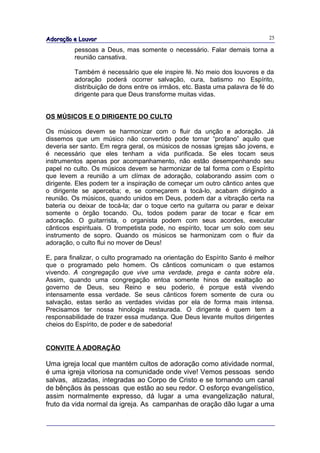 Adoração e Louvor                                                           25

         pessoas a Deus, mas somente o necessário. Falar demais torna a
         reunião cansativa.

         Também é necessário que ele inspire fé. No meio dos louvores e da
         adoração poderá ocorrer salvação, cura, batismo no Espírito,
         distribuição de dons entre os irmãos, etc. Basta uma palavra de fé do
         dirigente para que Deus transforme muitas vidas.


OS MÚSICOS E O DIRIGENTE DO CULTO

Os músicos devem se harmonizar com o fluir da unção e adoração. Já
dissemos que um músico não convertido pode tornar “profano” aquilo que
deveria ser santo. Em regra geral, os músicos de nossas igrejas são jovens, e
é necessário que eles tenham a vida purificada. Se eles tocam seus
instrumentos apenas por acompanhamento, não estão desempenhando seu
papel no culto. Os músicos devem se harmonizar de tal forma com o Espírito
que levem a reunião a um clímax de adoração, colaborando assim com o
dirigente. Eles podem ter a inspiração de começar um outro cântico antes que
o dirigente se aperceba; e, se começarem a tocá-lo, acabam dirigindo a
reunião. Os músicos, quando unidos em Deus, podem dar a vibração certa na
bateria ou deixar de tocá-la; dar o toque certo na guitarra ou parar e deixar
somente o órgão tocando. Ou, todos podem parar de tocar e ficar em
adoração. O guitarrista, o organista podem com seus acordes, executar
cânticos espirituais. O trompetista pode, no espírito, tocar um solo com seu
instrumento de sopro. Quando os músicos se harmonizam com o fluir da
adoração, o culto flui no mover de Deus!

E, para finalizar, o culto programado na orientação do Espírito Santo é melhor
que o programado pelo homem. Os cânticos comunicam o que estamos
vivendo. A congregação que vive uma verdade, prega e canta sobre ela.
Assim, quando uma congregação entoa somente hinos de exaltação ao
governo de Deus, seu Reino e seu poderio, é porque está vivendo
intensamente essa verdade. Se seus cânticos forem somente de cura ou
salvação, estas serão as verdades vividas por ela de forma mais intensa.
Precisamos ter nossa hinologia restaurada. O dirigente é quem tem a
responsabilidade de trazer essa mudança. Que Deus levante muitos dirigentes
cheios do Espírito, de poder e de sabedoria!


CONVITE À ADORAÇÃO

Uma igreja local que mantém cultos de adoração como atividade normal,
é uma igreja vitoriosa na comunidade onde vive! Vemos pessoas sendo
salvas, atizadas, integradas ao Corpo de Cristo e se tornando um canal
de bênçãos às pessoas que estão ao seu redor. O esforço evangelístico,
assim normalmente expresso, dá lugar a uma evangelização natural,
fruto da vida normal da igreja. As campanhas de oração dão lugar a uma
 