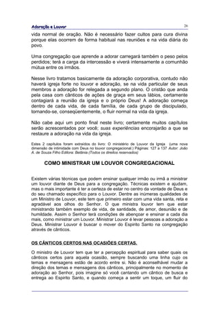 Adoração e Louvor                                                                      26

vida normal de oração. Não é necessário fazer cultos para cura divina
porque elas ocorrem de forma habitual nas reuniões e na vida diária do
povo.

Uma congregação que aprende a adorar carregará também o peso pelos
perdidos; terá a carga da intercessão e viverá intensamente a comunhão
mútua entre os irmãos.

Nesse livro tratamos basicamente da adoração corporativa, contudo não
haverá igreja forte no louvor e adoração, se na vida particular de seus
membros a adoração for relegada a segundo plano. O cristão que anda
pela casa com cânticos de ações de graça em seus lábios, certamente
contagiará a reunião da igreja e o próprio Deus! A adoração começa
dentro de cada vida, de cada família, de cada grupo de discipulado,
tornando-se, conseqüentemente, o fluir normal na vida da igreja.

Não cabe aqui um ponto final neste livro; certamente muitos capítulos
serão acrescentados por você; suas experiências encorajarão a que se
restaure a adoração na vida da igreja.

Estes 2 capítulos foram extraídos do livro: O ministério de Louvor da Igreja (uma nova
dimensão de intimidade com Deus no louvor congregacional.) Páginas: 127 a 137 Autor: João
A. de Souza Filho Editora: Betânia (Todos os direitos reservados)


       COMO MINISTRAR UM LOUVOR CONGREGACIONAL

Existem várias técnicas que podem ensinar qualquer irmão ou irmã a ministrar
um louvor diante de Deus para a congregação. Técnicas existem e ajudam,
mas o mais importante é ter a certeza de estar no centro da vontade de Deus e
do seu chamado específico para o Louvor. Dentre as inúmeras qualidades de
um Ministro de Louvor, este tem que primeiro estar com uma vida santa, reta e
agradável aos olhos do Senhor. O que ministra louvor tem que estar
ministrando também exemplo de vida, de santidade, de amor, desunião e de
humildade. Assim o Senhor terá condições de abençoar e ensinar a cada dia
mais, como ministrar um Louvor. Ministrar Louvor é levar pessoas a adoração a
Deus. Ministrar Louvor é buscar o mover do Espirito Santo na congregação
através de cânticos.


OS CÂNTICOS CERTOS NAS OCASIÕES CERTAS.

O ministro de Louvor tem que ter a percepção espiritual para saber quais os
cânticos certos para aquela ocasião, sempre buscando uma linha cujo os
temas e mensagens estão de acordo entre si. Não é aconselhável mudar a
direção dos temas e mensagens dos cânticos, principalmente no momento de
adoração ao Senhor, pois imagine só você cantando um cântico de busca e
entrega ao Espirito Santo, e quando começa a sentir um toque, um fluir do
 